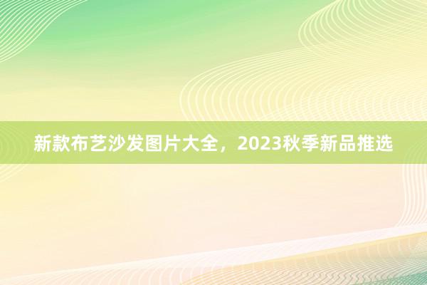 新款布艺沙发图片大全，2023秋季新品推选